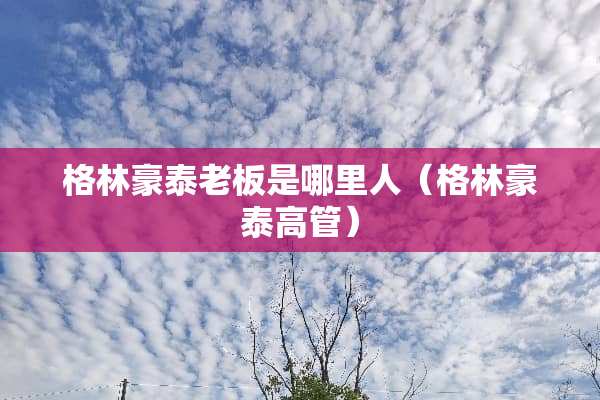 格林豪泰老板是哪里人（格林豪泰高管）