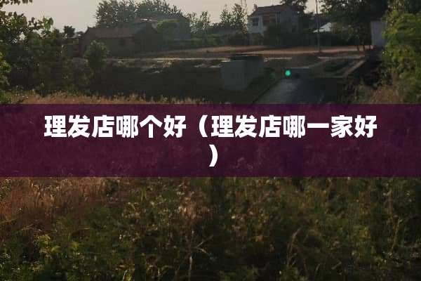 理发店哪个好（理发店哪一家好）