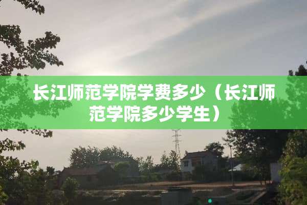 长江师范学院学费多少（长江师范学院多少学生）