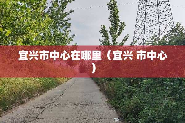 宜兴市中心在哪里（宜兴 市中心）