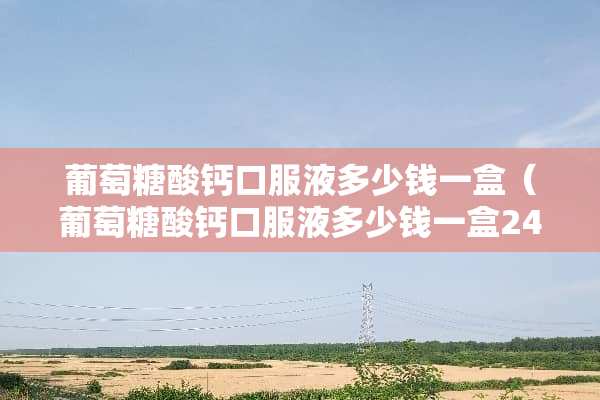 葡萄糖酸钙口服液多少钱一盒（葡萄糖酸钙口服液多少钱一盒24）