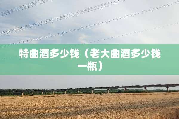 特曲酒多少钱（老大曲酒多少钱一瓶）