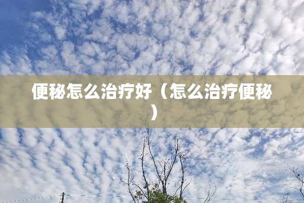 便秘怎么治疗好（怎么治疗便秘）