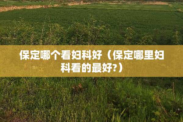 保定哪个看妇科好（保定哪里妇科看的最好?）
