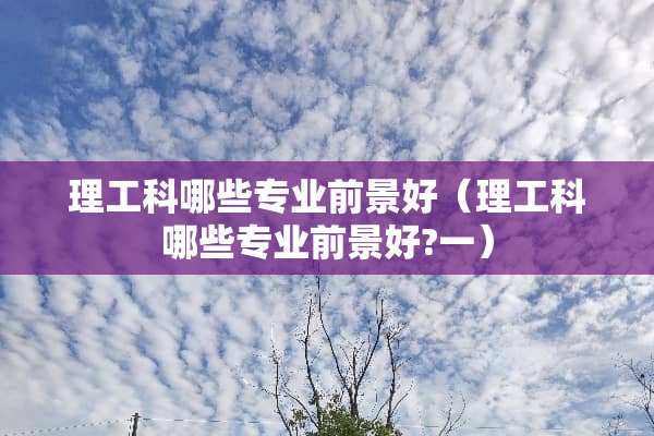 理工科哪些专业前景好（理工科哪些专业前景好?一）
