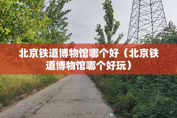 北京铁道博物馆哪个好（北京铁道博物馆哪个好玩）