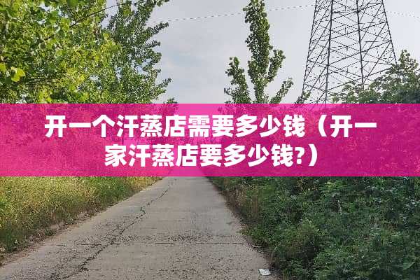 开一个汗蒸店需要多少钱（开一家汗蒸店要多少钱?）