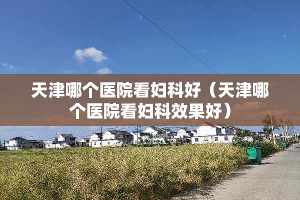 天津哪个医院看妇科好（天津哪个医院看妇科效果好）