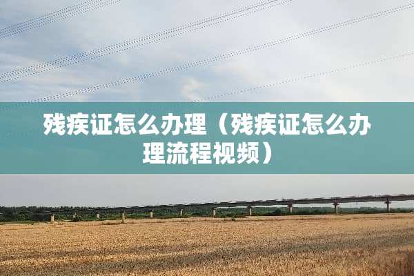 残疾证怎么办理（残疾证怎么办理流程视频）