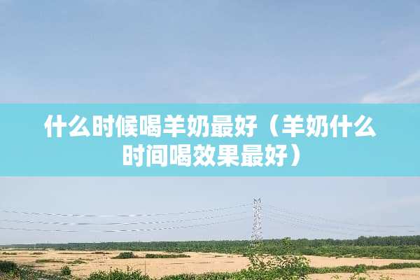 什么时候喝羊奶最好（羊奶什么时间喝效果最好）