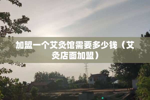 加盟一个艾灸馆需要多少钱（艾灸店面加盟）