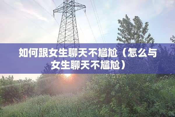 如何跟女生聊天不尴尬（怎么与女生聊天不尴尬）