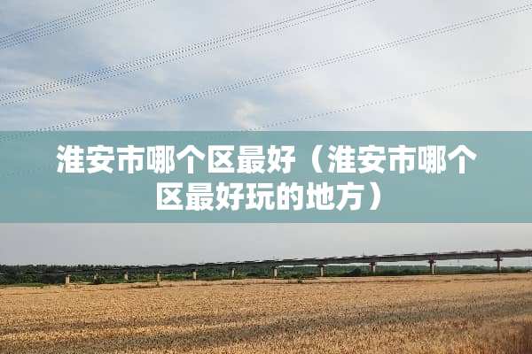 淮安市哪个区最好（淮安市哪个区最好玩的地方）