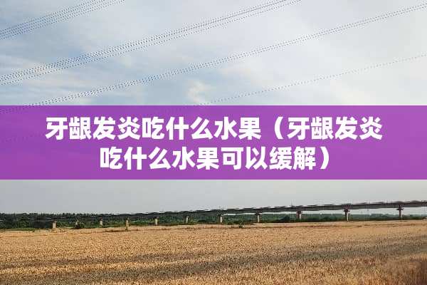 牙龈发炎吃什么水果（牙龈发炎吃什么水果可以缓解）