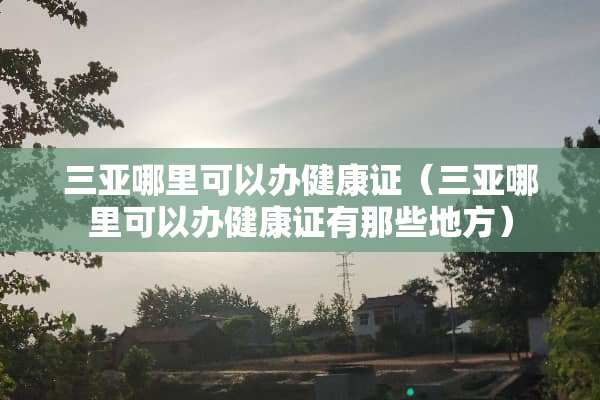 三亚哪里可以办健康证（三亚哪里可以办健康证有那些地方）