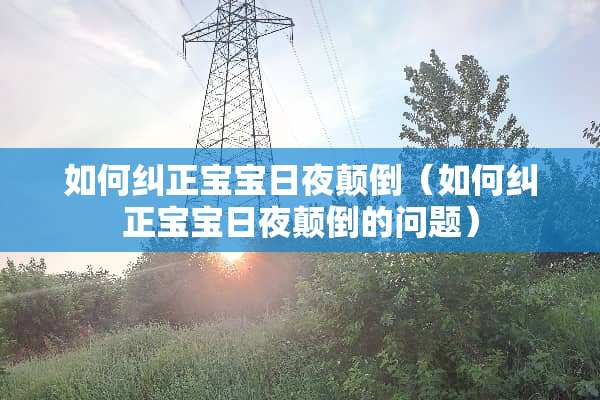 如何纠正宝宝日夜颠倒（如何纠正宝宝日夜颠倒的问题）