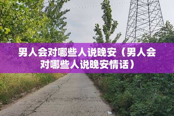 男人会对哪些人说晚安（男人会对哪些人说晚安情话）