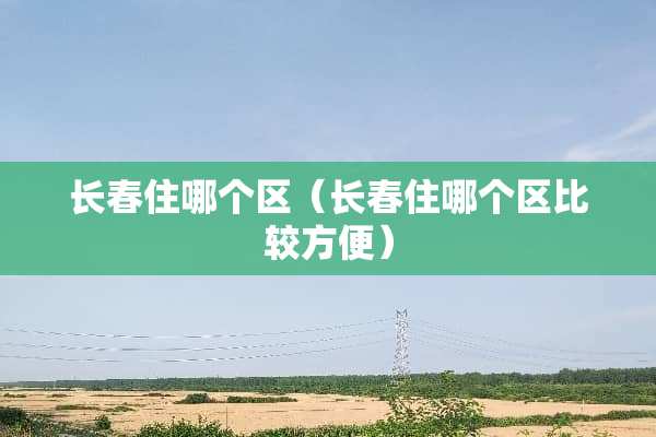 长春住哪个区（长春住哪个区比较方便）