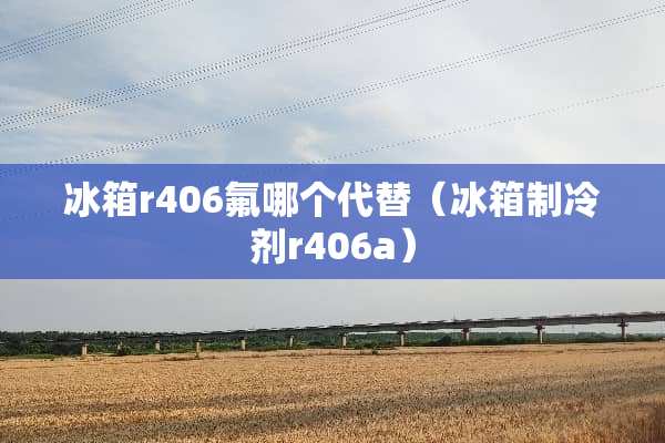 冰箱r406氟哪个代替（冰箱制冷剂r406a）