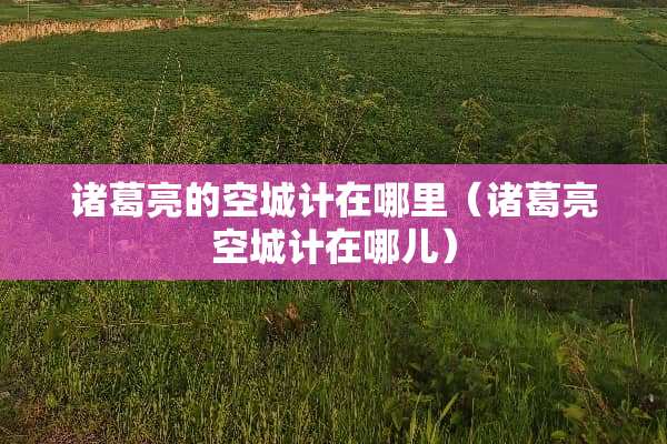 诸葛亮的空城计在哪里（诸葛亮空城计在哪儿）