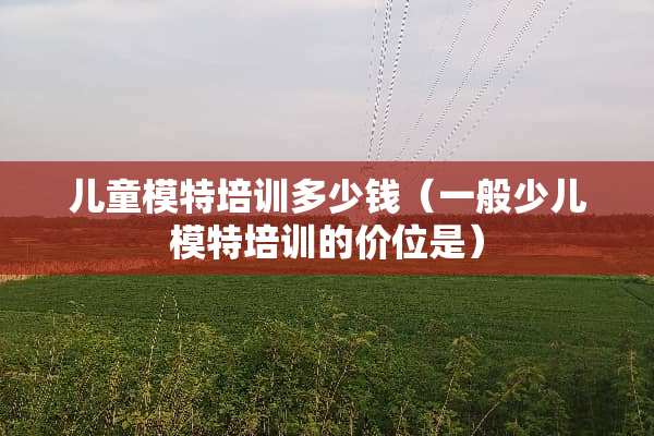 儿童模特培训多少钱（一般少儿模特培训的价位是）