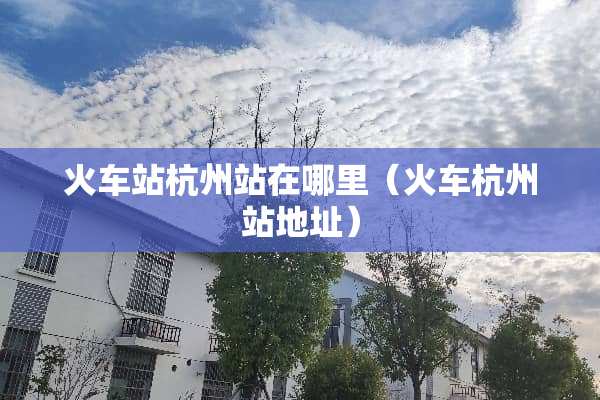 火车站杭州站在哪里（火车杭州站地址）