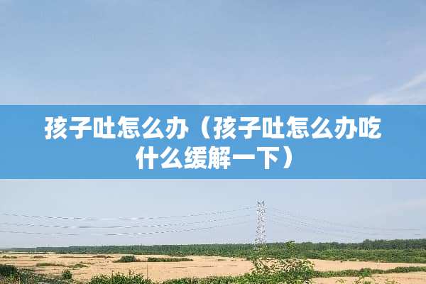 孩子吐怎么办（孩子吐怎么办吃什么缓解一下）