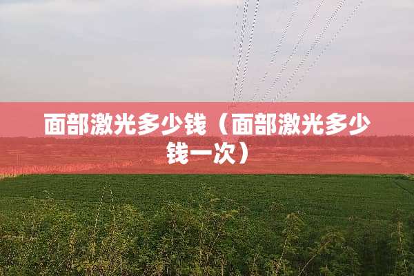 面部激光多少钱（面部激光多少钱一次）