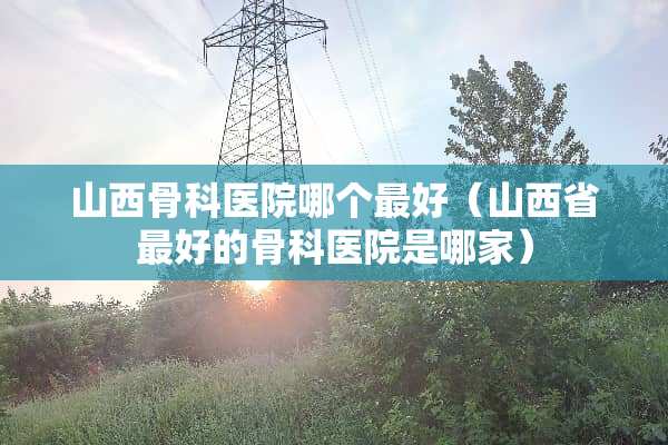 山西骨科医院哪个最好（山西省最好的骨科医院是哪家）