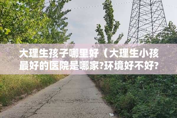 大理生孩子哪里好（大理生小孩最好的医院是哪家?环境好不好?）