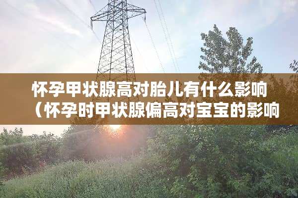 怀孕甲状腺高对胎儿有什么影响（怀孕时甲状腺偏高对宝宝的影响）