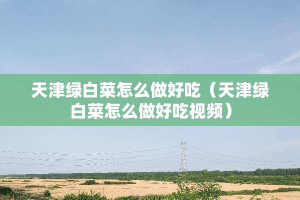 天津绿白菜怎么做好吃（天津绿白菜怎么做好吃视频）