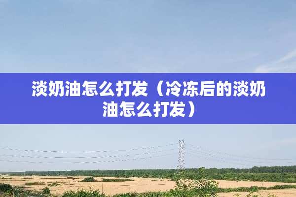 淡奶油怎么打发（冷冻后的淡奶油怎么打发）
