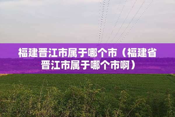 福建晋江市属于哪个市（福建省晋江市属于哪个市啊）