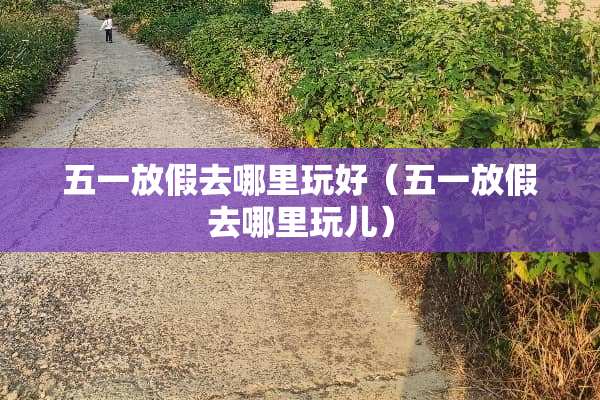 五一放假去哪里玩好（五一放假去哪里玩儿）