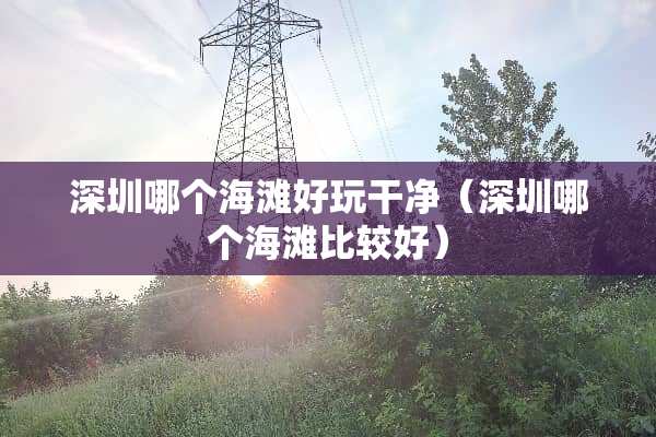 深圳哪个海滩好玩干净（深圳哪个海滩比较好）