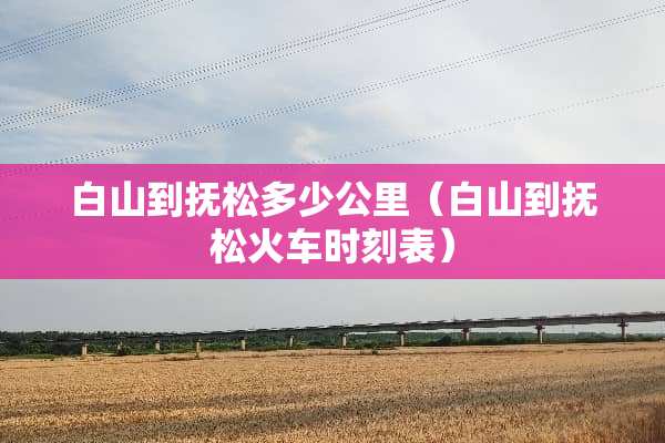 白山到抚松多少公里（白山到抚松火车时刻表）