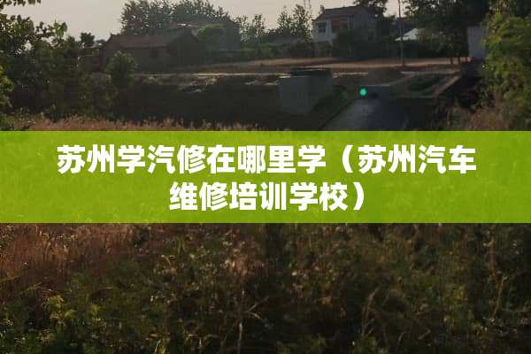 苏州学汽修在哪里学（苏州汽车维修培训学校）
