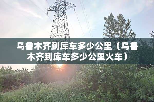 乌鲁木齐到库车多少公里（乌鲁木齐到库车多少公里火车）