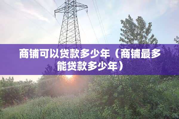 商铺可以贷款多少年（商铺最多能贷款多少年）