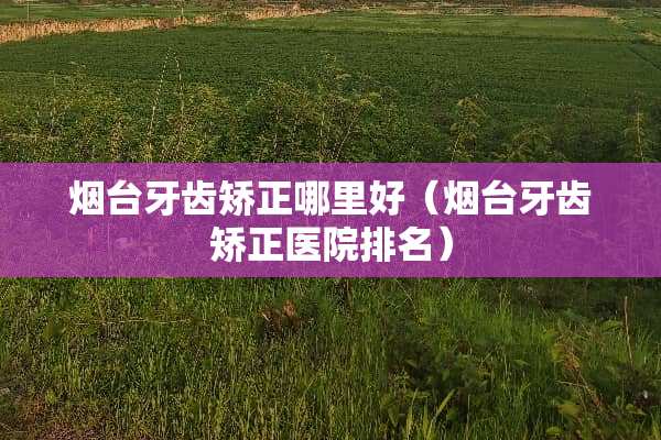 烟台牙齿矫正哪里好（烟台牙齿矫正医院排名）