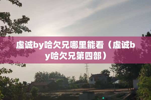 虚诚by哈欠兄哪里能看（虚诚by哈欠兄第四部）