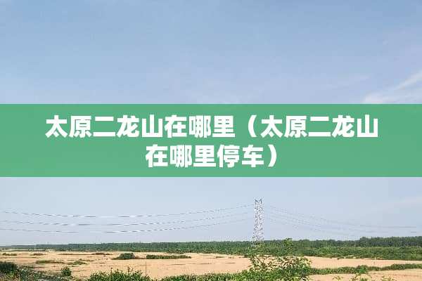 太原二龙山在哪里（太原二龙山在哪里停车）