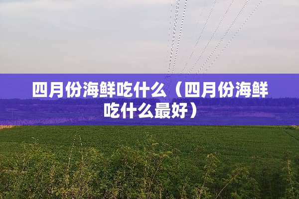 四月份海鲜吃什么（四月份海鲜吃什么最好）
