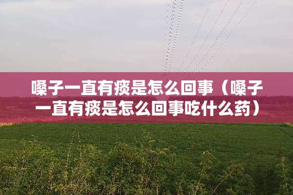 嗓子一直有痰是怎么回事（嗓子一直有痰是怎么回事吃什么药）