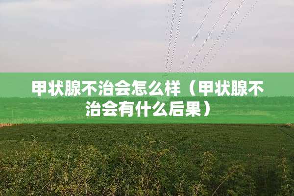 甲状腺不治会怎么样（甲状腺不治会有什么后果）