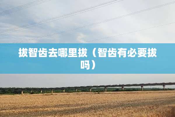 拔智齿去哪里拔（智齿有必要拔吗）