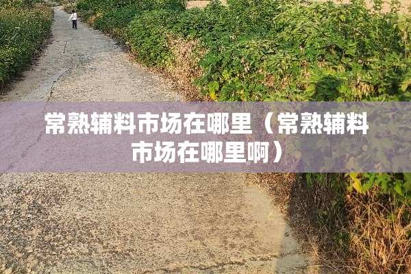 常熟辅料市场在哪里（常熟辅料市场在哪里啊）