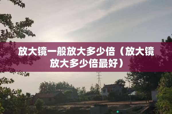 放大镜一般放大多少倍（放大镜放大多少倍最好）