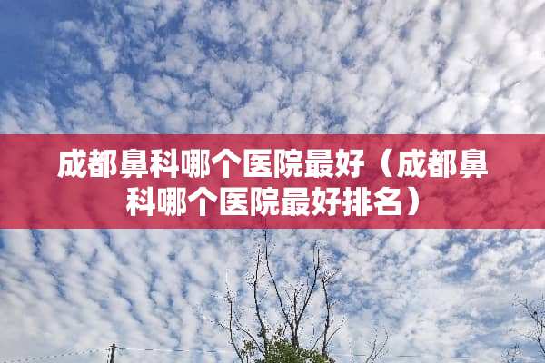 成都鼻科哪个医院最好（成都鼻科哪个医院最好排名）